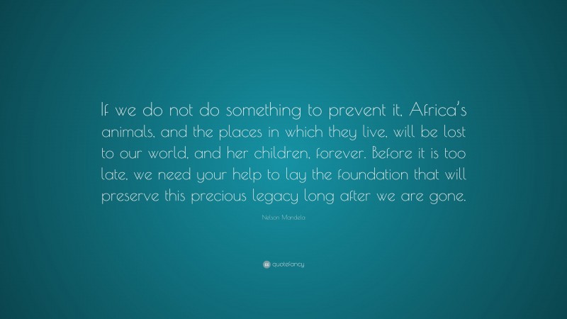 Nelson Mandela Quote: “If we do not do something to prevent it, Africa’s animals, and the places in which they live, will be lost to our world, and her children, forever. Before it is too late, we need your help to lay the foundation that will preserve this precious legacy long after we are gone.”
