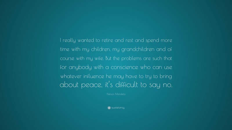 Nelson Mandela Quote: “I really wanted to retire and rest and spend more time with my children, my grandchildren and of course with my wife. But the problems are such that for anybody with a conscience who can use whatever influence he may have to try to bring about peace, it’s difficult to say no.”