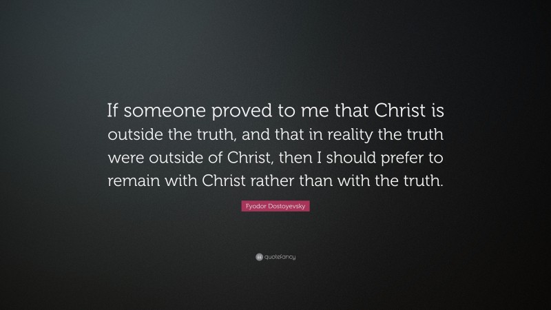 Fyodor Dostoyevsky Quote: “If someone proved to me that Christ is outside the truth, and that in reality the truth were outside of Christ, then I should prefer to remain with Christ rather than with the truth.”