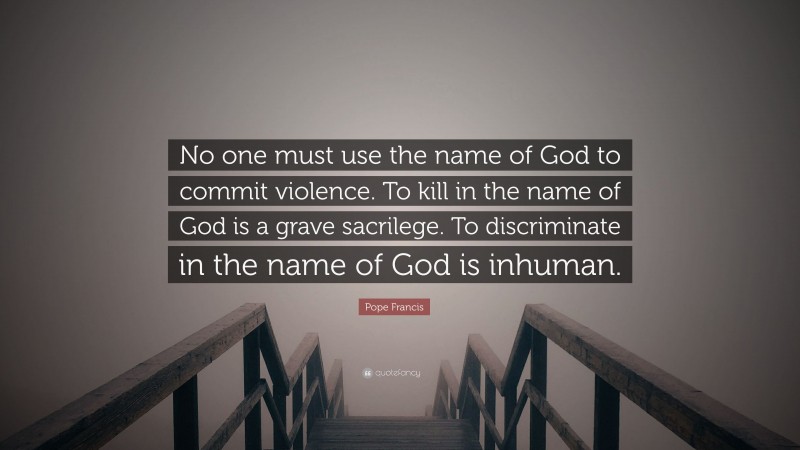 Pope Francis Quote: “No one must use the name of God to commit violence. To kill in the name of God is a grave sacrilege. To discriminate in the name of God is inhuman.”