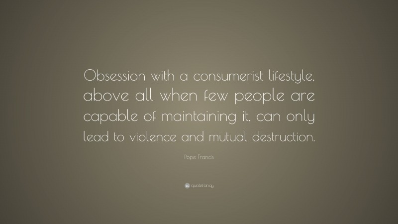 Pope Francis Quote: “Obsession with a consumerist lifestyle, above all when few people are capable of maintaining it, can only lead to violence and mutual destruction.”