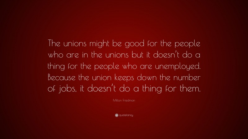Milton Friedman Quote: “The unions might be good for the people who are in the unions but it doesn’t do a thing for the people who are unemployed. Because the union keeps down the number of jobs, it doesn’t do a thing for them.”