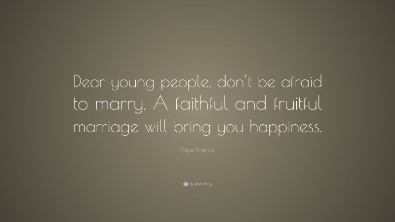 Pope Francis Quote: “Dear young people, don’t be afraid to marry. A faithful and fruitful marriage will bring you happiness.”