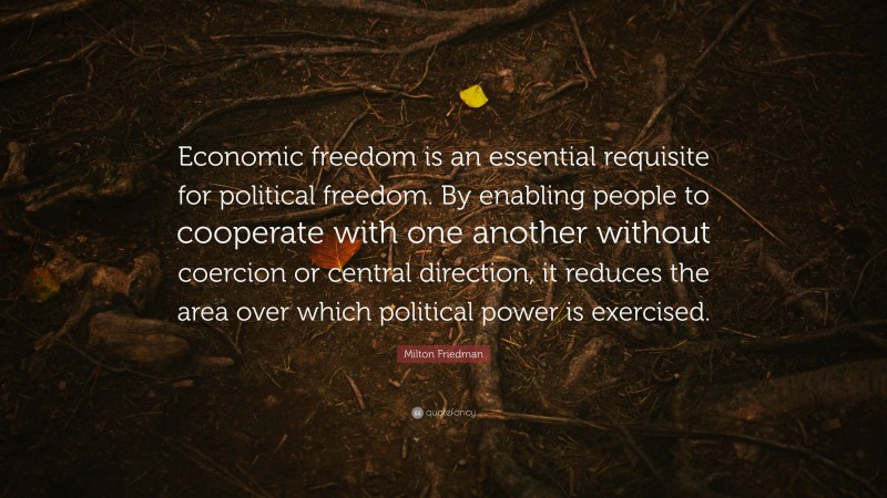 Milton Friedman Quote: “Economic freedom is an essential requisite for political freedom. By enabling people to cooperate with one another without coercion or central direction, it reduces the area over which political power is exercised.”