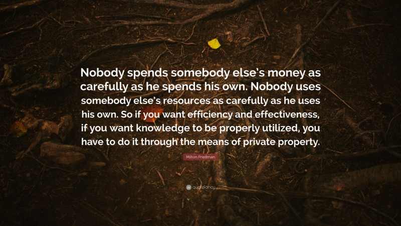 Milton Friedman Quote: “Nobody spends somebody else’s money as carefully as he spends his own. Nobody uses somebody else’s resources as carefully as he uses his own. So if you want efficiency and effectiveness, if you want knowledge to be properly utilized, you have to do it through the means of private property.”