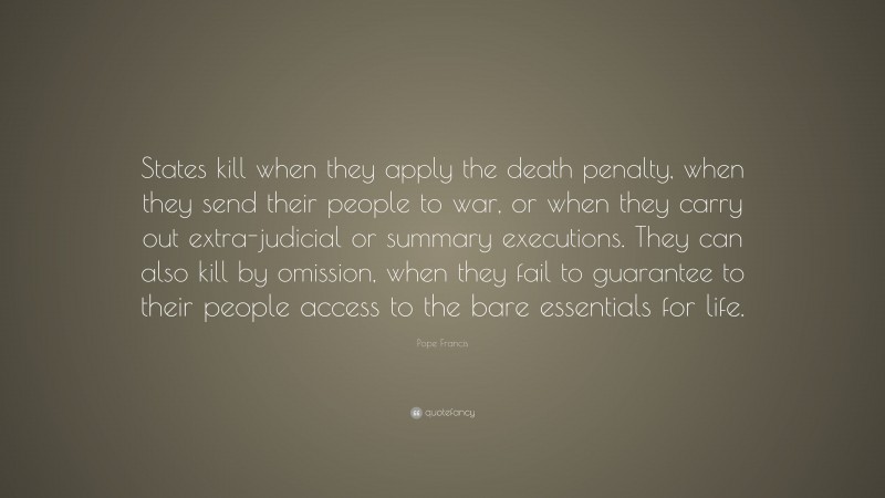 Pope Francis Quote: “States kill when they apply the death penalty, when they send their people to war, or when they carry out extra-judicial or summary executions. They can also kill by omission, when they fail to guarantee to their people access to the bare essentials for life.”