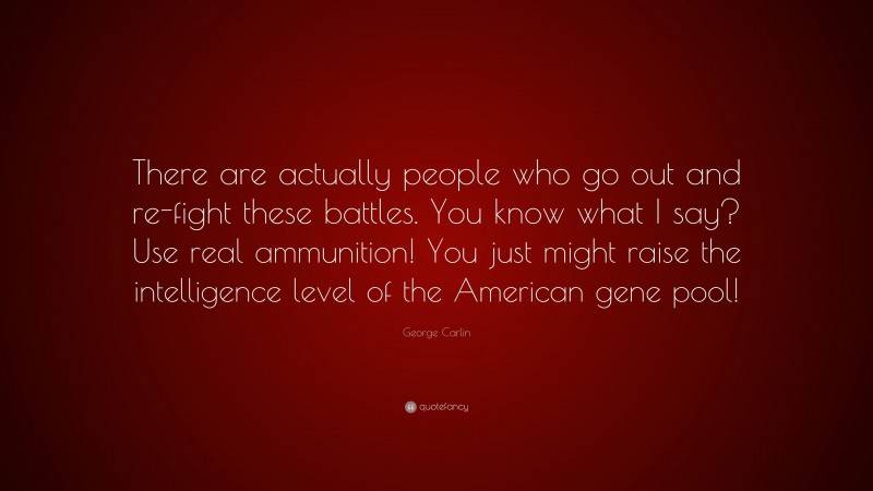 George Carlin Quote: “There are actually people who go out and re-fight these battles. You know what I say? Use real ammunition! You just might raise the intelligence level of the American gene pool!”