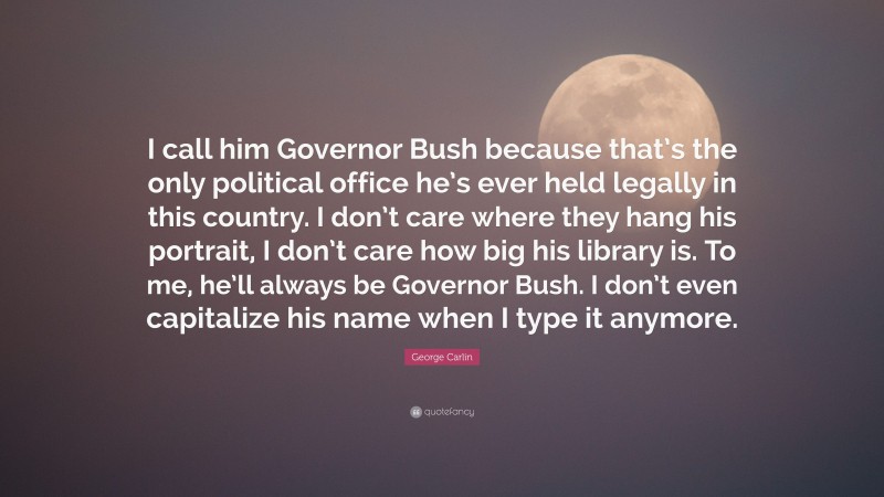 George Carlin Quote: “I call him Governor Bush because that’s the only political office he’s ever held legally in this country. I don’t care where they hang his portrait, I don’t care how big his library is. To me, he’ll always be Governor Bush. I don’t even capitalize his name when I type it anymore.”