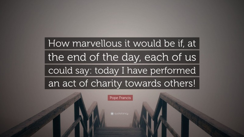 Pope Francis Quote: “How marvellous it would be if, at the end of the day, each of us could say: today I have performed an act of charity towards others!”