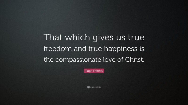 Pope Francis Quote: “That which gives us true freedom and true happiness is the compassionate love of Christ.”