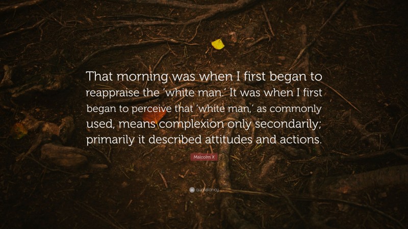 Malcolm X Quote: “That morning was when I first began to reappraise the ‘white man.’ It was when I first began to perceive that ‘white man,’ as commonly used, means complexion only secondarily; primarily it described attitudes and actions.”