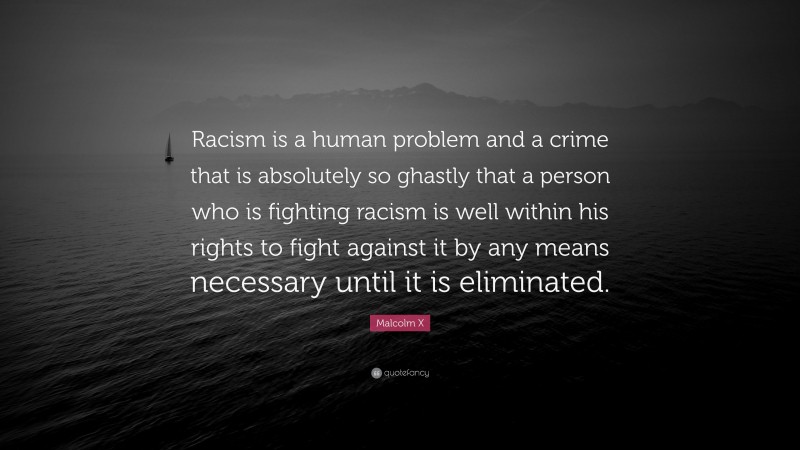 Malcolm X Quote: “Racism is a human problem and a crime that is absolutely so ghastly that a person who is fighting racism is well within his rights to fight against it by any means necessary until it is eliminated.”