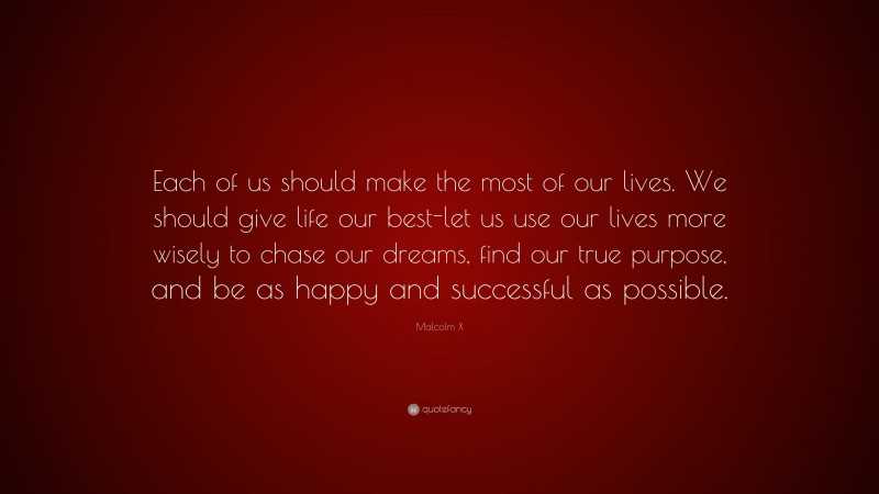 Malcolm X Quote: “Each of us should make the most of our lives. We should give life our best-let us use our lives more wisely to chase our dreams, find our true purpose, and be as happy and successful as possible.”