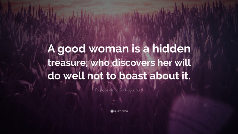 François de La Rochefoucauld Quote: “A good woman is a hidden treasure; who discovers her will do well not to boast about it.”