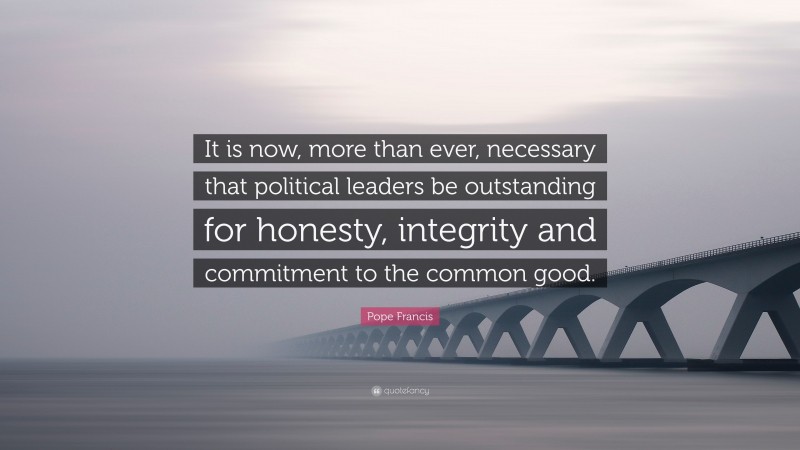 Pope Francis Quote: “It is now, more than ever, necessary that political leaders be outstanding for honesty, integrity and commitment to the common good.”