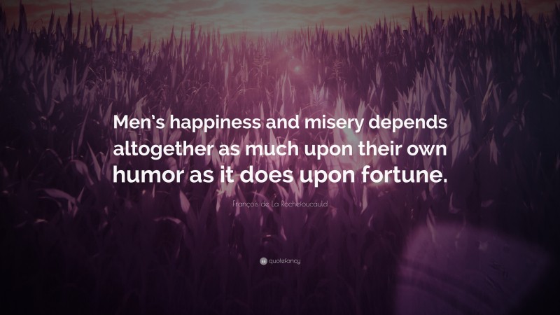 François de La Rochefoucauld Quote: “Men’s happiness and misery depends altogether as much upon their own humor as it does upon fortune.”