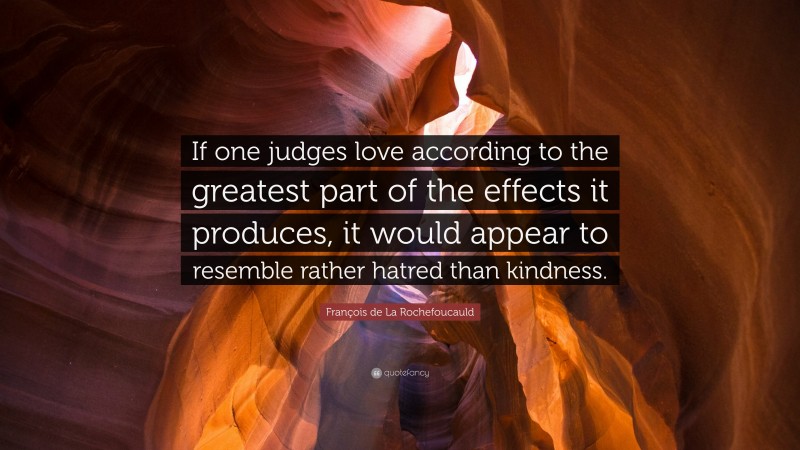 François de La Rochefoucauld Quote: “If one judges love according to the greatest part of the effects it produces, it would appear to resemble rather hatred than kindness.”