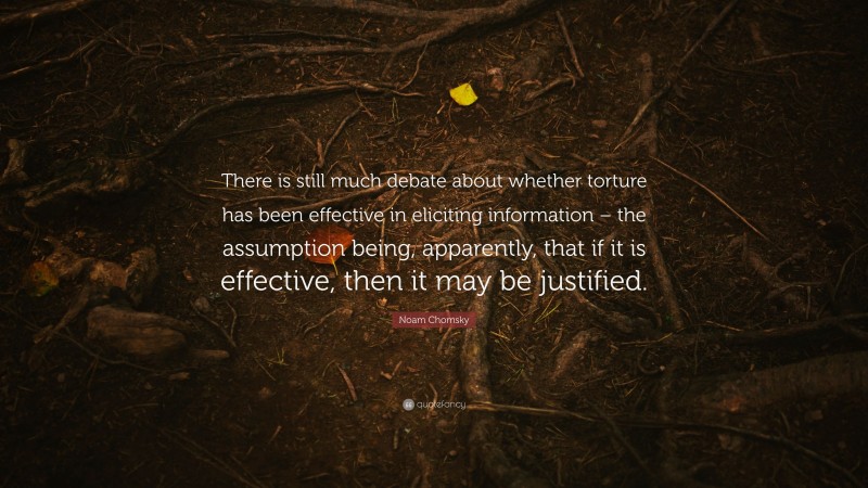 Noam Chomsky Quote: “There is still much debate about whether torture has been effective in eliciting information – the assumption being, apparently, that if it is effective, then it may be justified.”