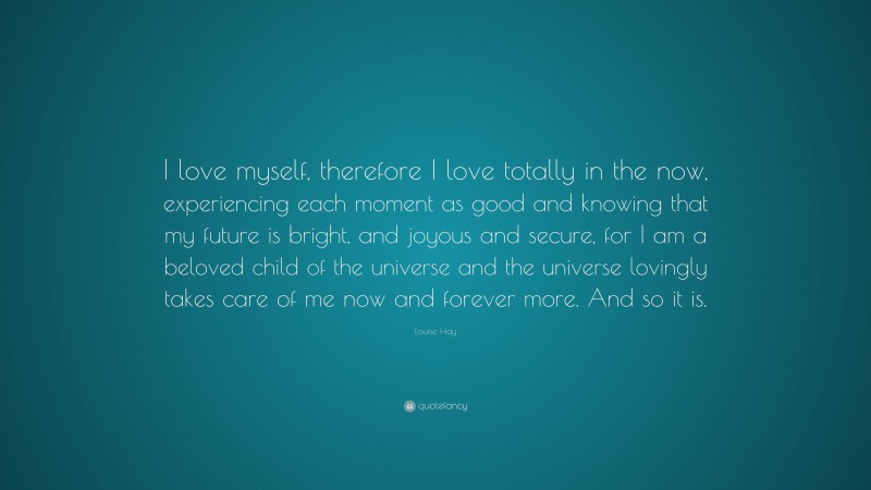 Louise Hay Quote: “I love myself, therefore I love totally in the now, experiencing each moment as good and knowing that my future is bright, and joyous and secure, for I am a beloved child of the universe and the universe lovingly takes care of me now and forever more. And so it is.”