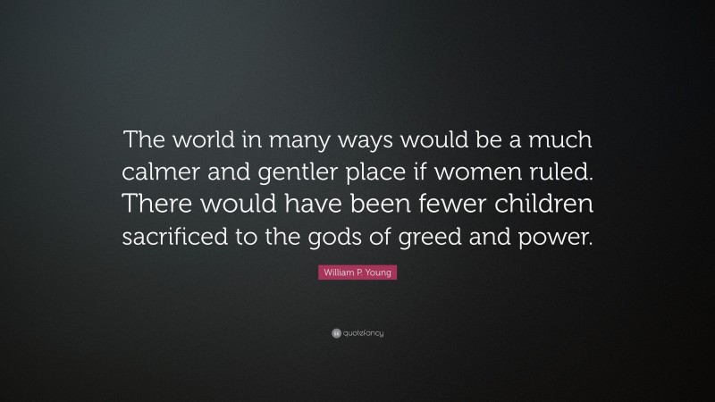 William P. Young Quote: “The world in many ways would be a much calmer and gentler place if women ruled. There would have been fewer children sacrificed to the gods of greed and power.”