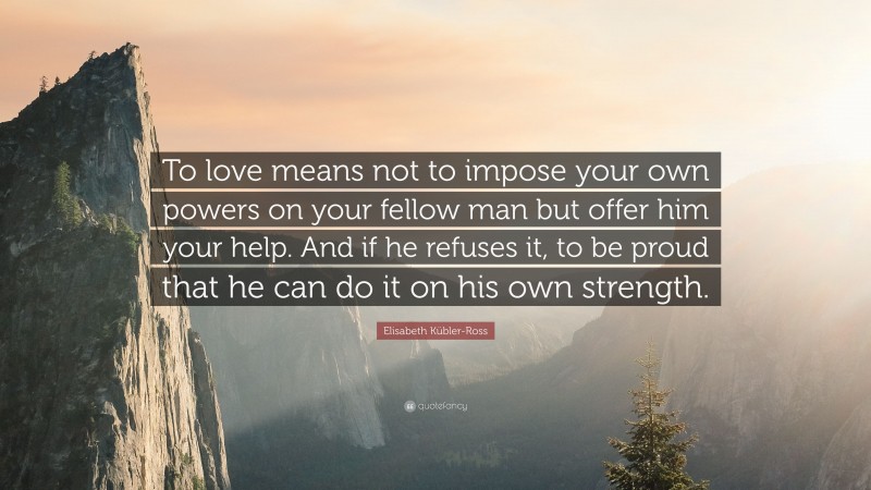 Elisabeth Kübler-Ross Quote: “To love means not to impose your own powers on your fellow man but offer him your help. And if he refuses it, to be proud that he can do it on his own strength.”