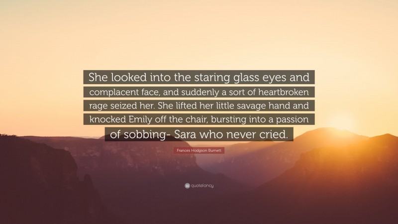Frances Hodgson Burnett Quote: “She looked into the staring glass eyes and complacent face, and suddenly a sort of heartbroken rage seized her. She lifted her little savage hand and knocked Emily off the chair, bursting into a passion of sobbing- Sara who never cried.”