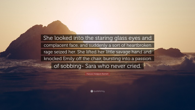 Frances Hodgson Burnett Quote: “She looked into the staring glass eyes and complacent face, and suddenly a sort of heartbroken rage seized her. She lifted her little savage hand and knocked Emily off the chair, bursting into a passion of sobbing- Sara who never cried.”