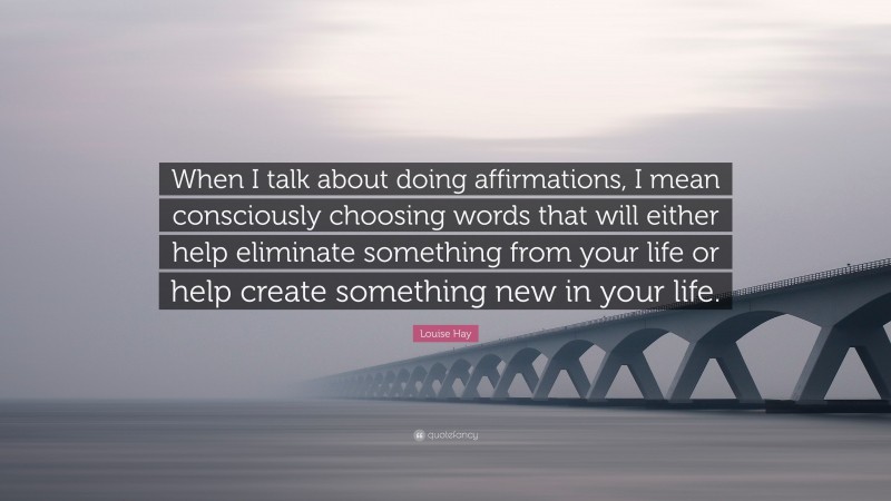 Louise Hay Quote: “When I talk about doing affirmations, I mean consciously choosing words that will either help eliminate something from your life or help create something new in your life.”