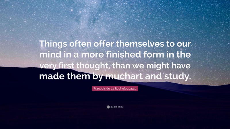 François de La Rochefoucauld Quote: “Things often offer themselves to our mind in a more finished form in the very first thought, than we might have made them by muchart and study.”