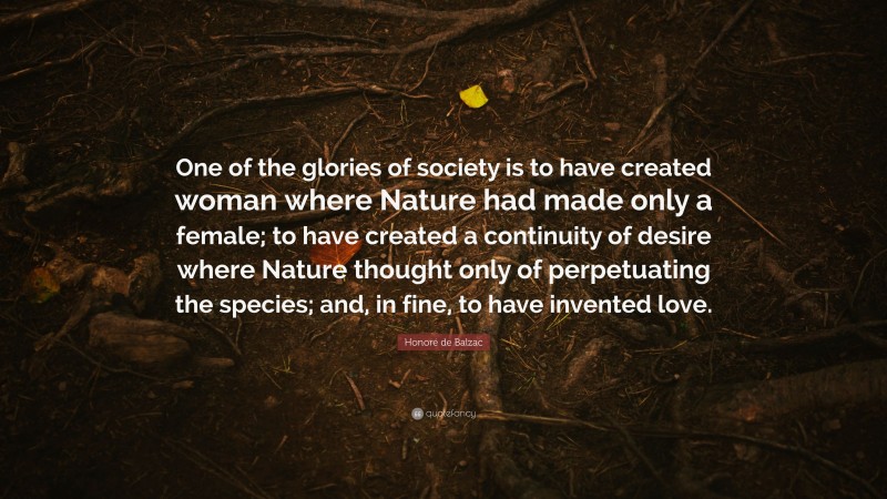 Honoré de Balzac Quote: “One of the glories of society is to have created woman where Nature had made only a female; to have created a continuity of desire where Nature thought only of perpetuating the species; and, in fine, to have invented love.”