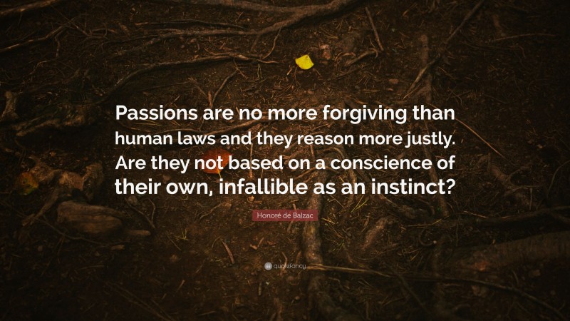 Honoré de Balzac Quote: “Passions are no more forgiving than human laws and they reason more justly. Are they not based on a conscience of their own, infallible as an instinct?”