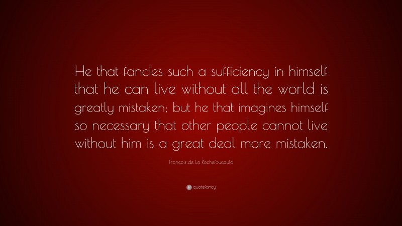 François de La Rochefoucauld Quote: “He that fancies such a sufficiency in himself that he can live without all the world is greatly mistaken; but he that imagines himself so necessary that other people cannot live without him is a great deal more mistaken.”