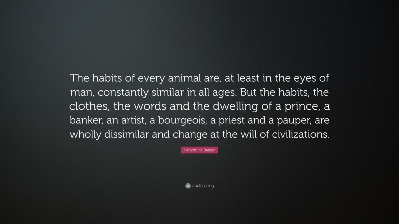 Honoré de Balzac Quote: “The habits of every animal are, at least in the eyes of man, constantly similar in all ages. But the habits, the clothes, the words and the dwelling of a prince, a banker, an artist, a bourgeois, a priest and a pauper, are wholly dissimilar and change at the will of civilizations.”