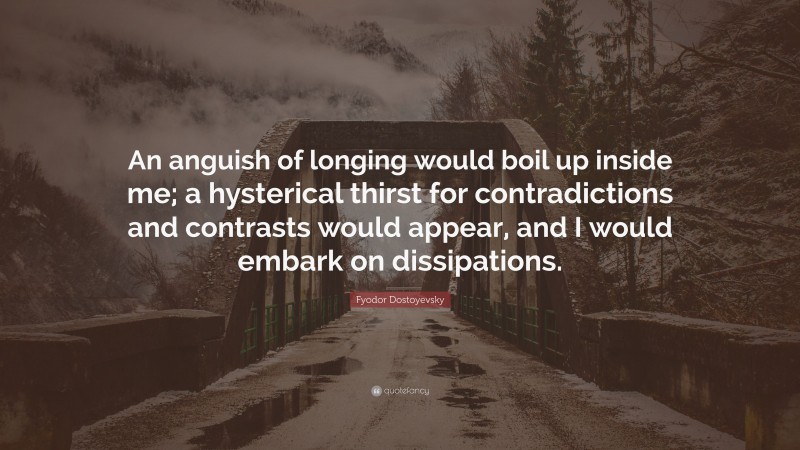 Fyodor Dostoyevsky Quote: “An anguish of longing would boil up inside me; a hysterical thirst for contradictions and contrasts would appear, and I would embark on dissipations.”