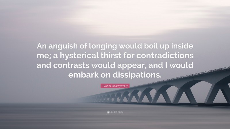 Fyodor Dostoyevsky Quote: “An anguish of longing would boil up inside me; a hysterical thirst for contradictions and contrasts would appear, and I would embark on dissipations.”