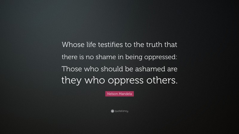 Nelson Mandela Quote: “Whose life testifies to the truth that there is no shame in being oppressed: Those who should be ashamed are they who oppress others.”