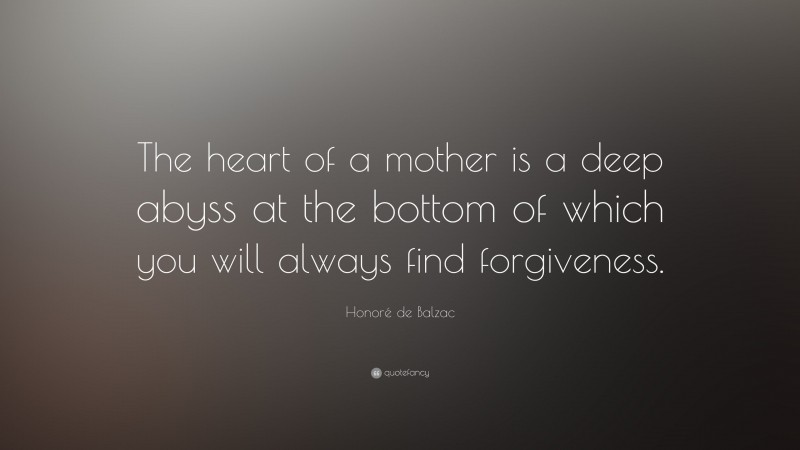 Honoré de Balzac Quote: “The heart of a mother is a deep abyss at the bottom of which you will always find forgiveness.”