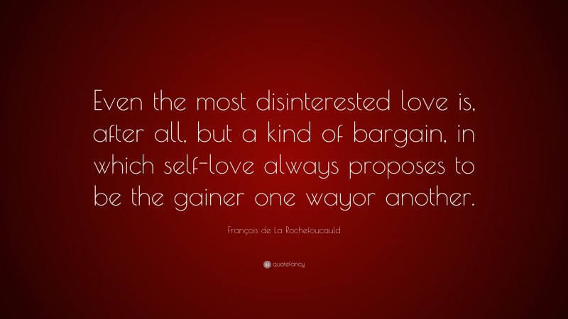 François de La Rochefoucauld Quote: “Even the most disinterested love is, after all, but a kind of bargain, in which self-love always proposes to be the gainer one wayor another.”