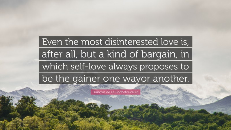 François de La Rochefoucauld Quote: “Even the most disinterested love is, after all, but a kind of bargain, in which self-love always proposes to be the gainer one wayor another.”