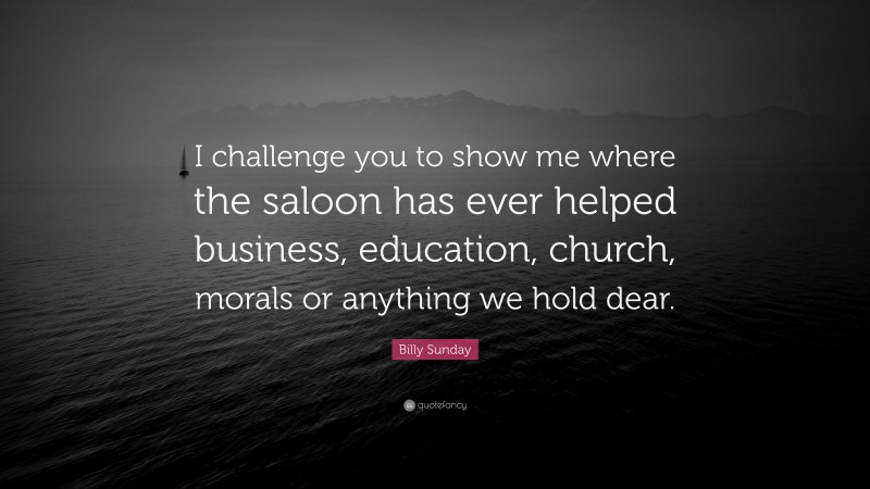 Billy Sunday Quote: “I challenge you to show me where the saloon has ever helped business, education, church, morals or anything we hold dear.”