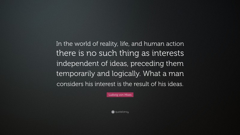 Ludwig von Mises Quote: “In the world of reality, life, and human action there is no such thing as interests independent of ideas, preceding them temporarily and logically. What a man considers his interest is the result of his ideas.”