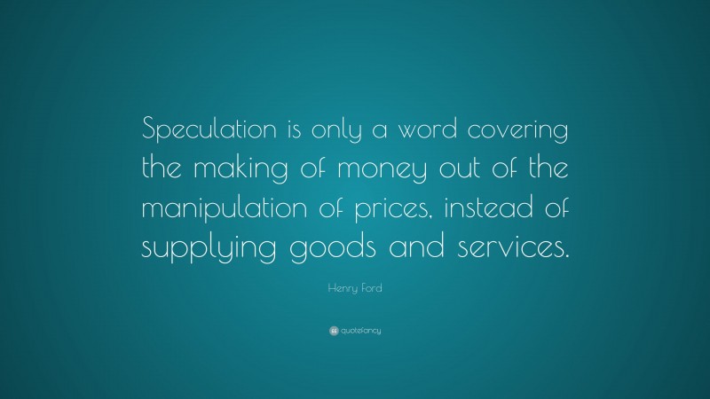 Henry Ford Quote: “Speculation is only a word covering the making of money out of the manipulation of prices, instead of supplying goods and services.”