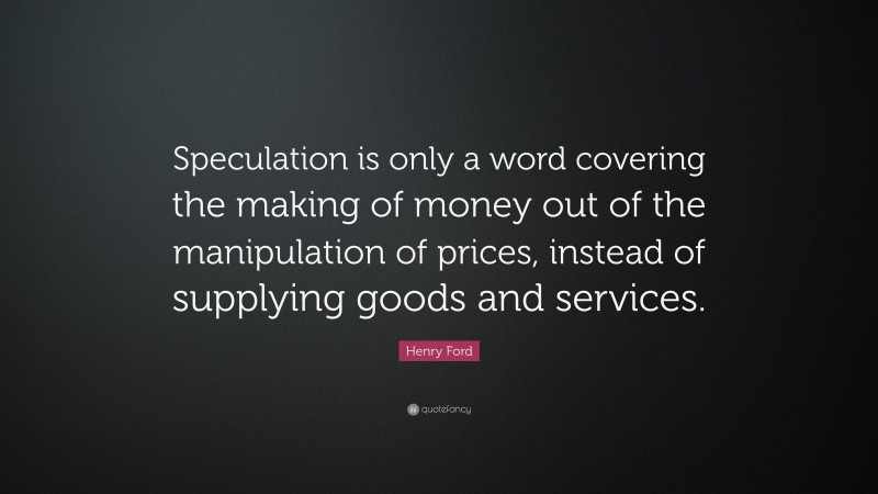 Henry Ford Quote: “Speculation is only a word covering the making of money out of the manipulation of prices, instead of supplying goods and services.”