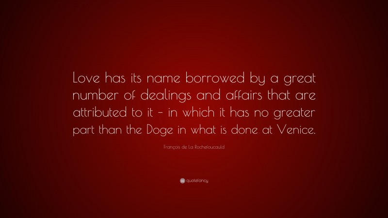 François de La Rochefoucauld Quote: “Love has its name borrowed by a great number of dealings and affairs that are attributed to it – in which it has no greater part than the Doge in what is done at Venice.”