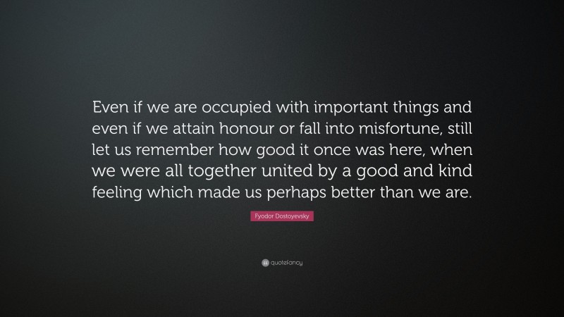Fyodor Dostoyevsky Quote: “Even if we are occupied with important things and even if we attain honour or fall into misfortune, still let us remember how good it once was here, when we were all together united by a good and kind feeling which made us perhaps better than we are.”