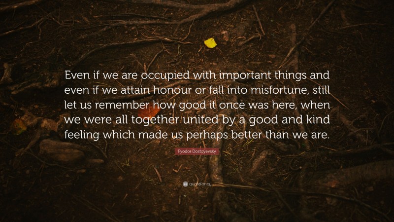 Fyodor Dostoyevsky Quote: “Even if we are occupied with important things and even if we attain honour or fall into misfortune, still let us remember how good it once was here, when we were all together united by a good and kind feeling which made us perhaps better than we are.”