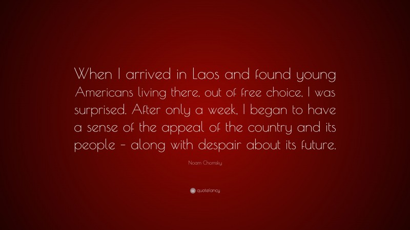 Noam Chomsky Quote: “When I arrived in Laos and found young Americans living there, out of free choice, I was surprised. After only a week, I began to have a sense of the appeal of the country and its people – along with despair about its future.”