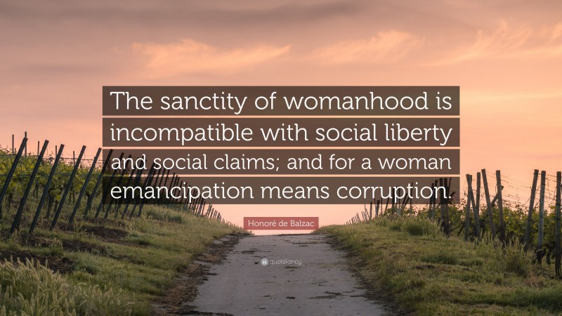 Honoré de Balzac Quote: “The sanctity of womanhood is incompatible with social liberty and social claims; and for a woman emancipation means corruption.”