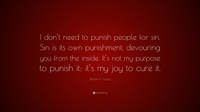 William P. Young Quote: “I don’t need to punish people for sin. Sin is its own punishment, devouring you from the inside. It’s not my purpose to punish it; it’s my joy to cure it.”