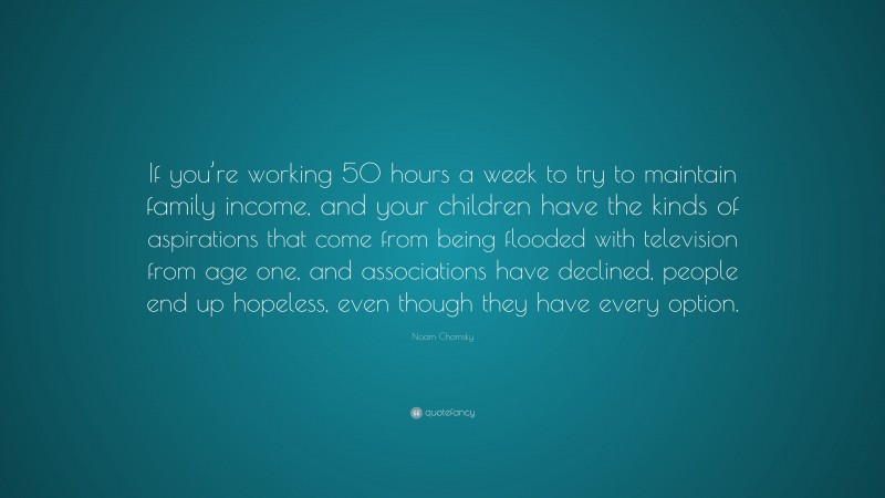 Noam Chomsky Quote: “If you’re working 50 hours a week to try to maintain family income, and your children have the kinds of aspirations that come from being flooded with television from age one, and associations have declined, people end up hopeless, even though they have every option.”